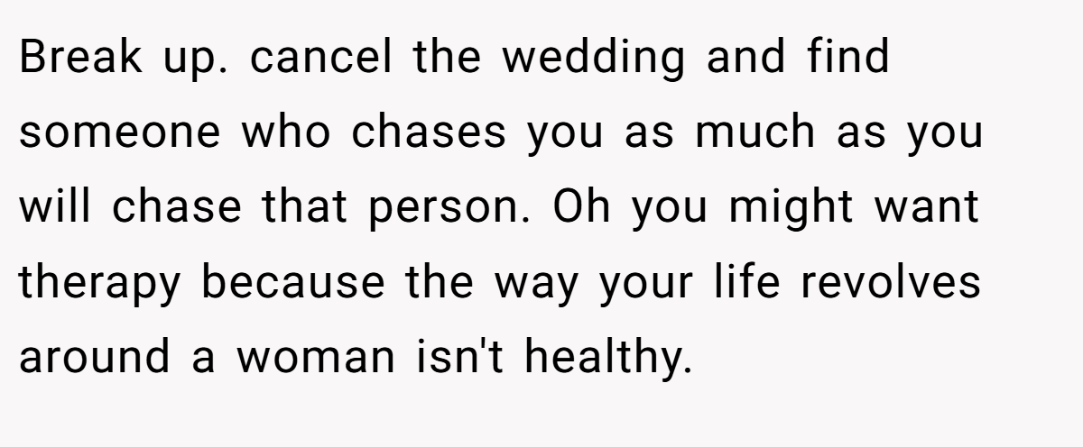 Break up. cancel the wedding and find someone who chases you as much as you will chase that person. Oh you might want therapy because the way your life revolves around a woman isn't healthy.