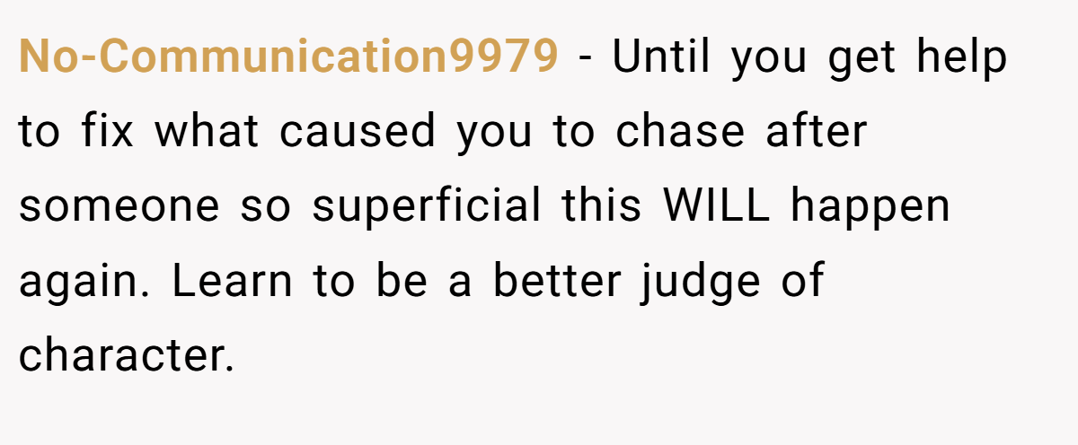 No-Communication9979 − Until you get help to fix what caused you to chase after someone so superficial this WILL happen again. Learn to be a better judge of character.