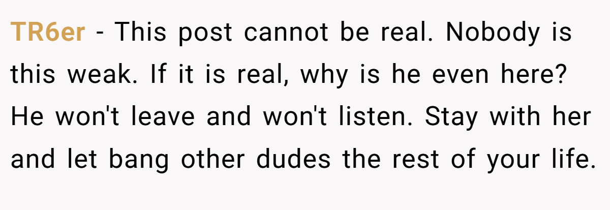 TR6er − This post cannot be real. Nobody is this weak. If it is real, why is he even here? He won't leave and won't listen. Stay with her and let bang other dudes the rest of your life.