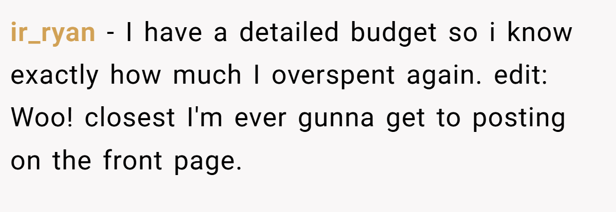 ir_ryan − I have a detailed budget so i know exactly how much I overspent again. edit: Woo! closest I'm ever gunna get to posting on the front page.