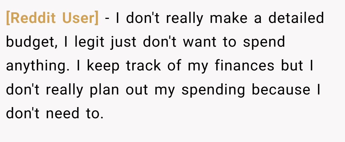 [Reddit User] − I don't really make a detailed budget, I legit just don't want to spend anything. I keep track of my finances but I don't really plan out my spending because I don't need to.