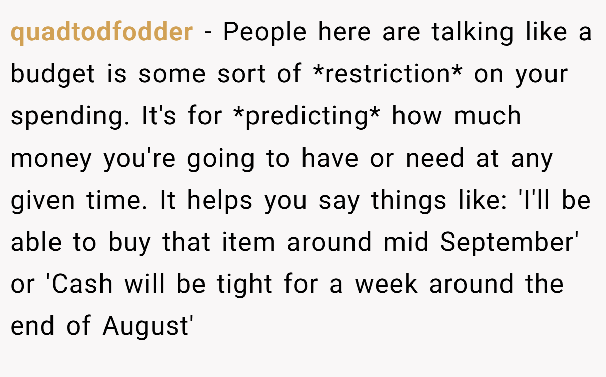 quadtodfodder − People here are talking like a budget is some sort of *restriction* on your spending. It's for *predicting* how much money you're going to have or need at any given time. It helps you say things like: 'I'll be able to buy that item around mid September' or 'Cash will be tight for a week around the end of August'