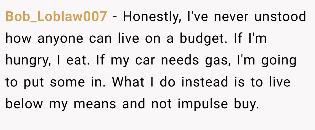 Bob_Loblaw007 − Honestly, I've never unstood how anyone can live on a budget. If I'm hungry, I eat. If my car needs gas, I'm going to put some in. What I do instead is to live below my means and not impulse buy.
