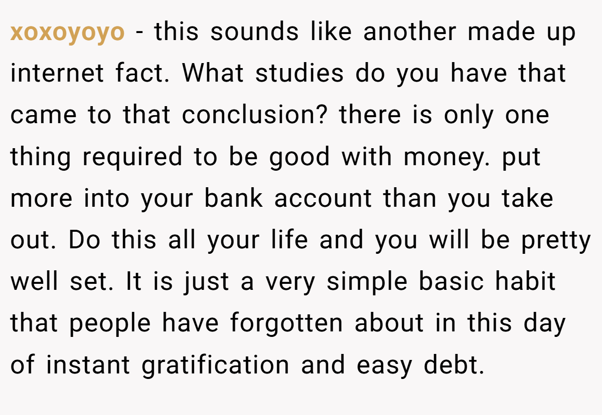 xoxoyoyo − this sounds like another made up internet fact. What studies do you have that came to that conclusion? there is only one thing required to be good with money. put more into your bank account than you take out. Do this all your life and you will be pretty well set. It is just a very simple basic habit that people have forgotten about in this day of instant gratification and easy debt.