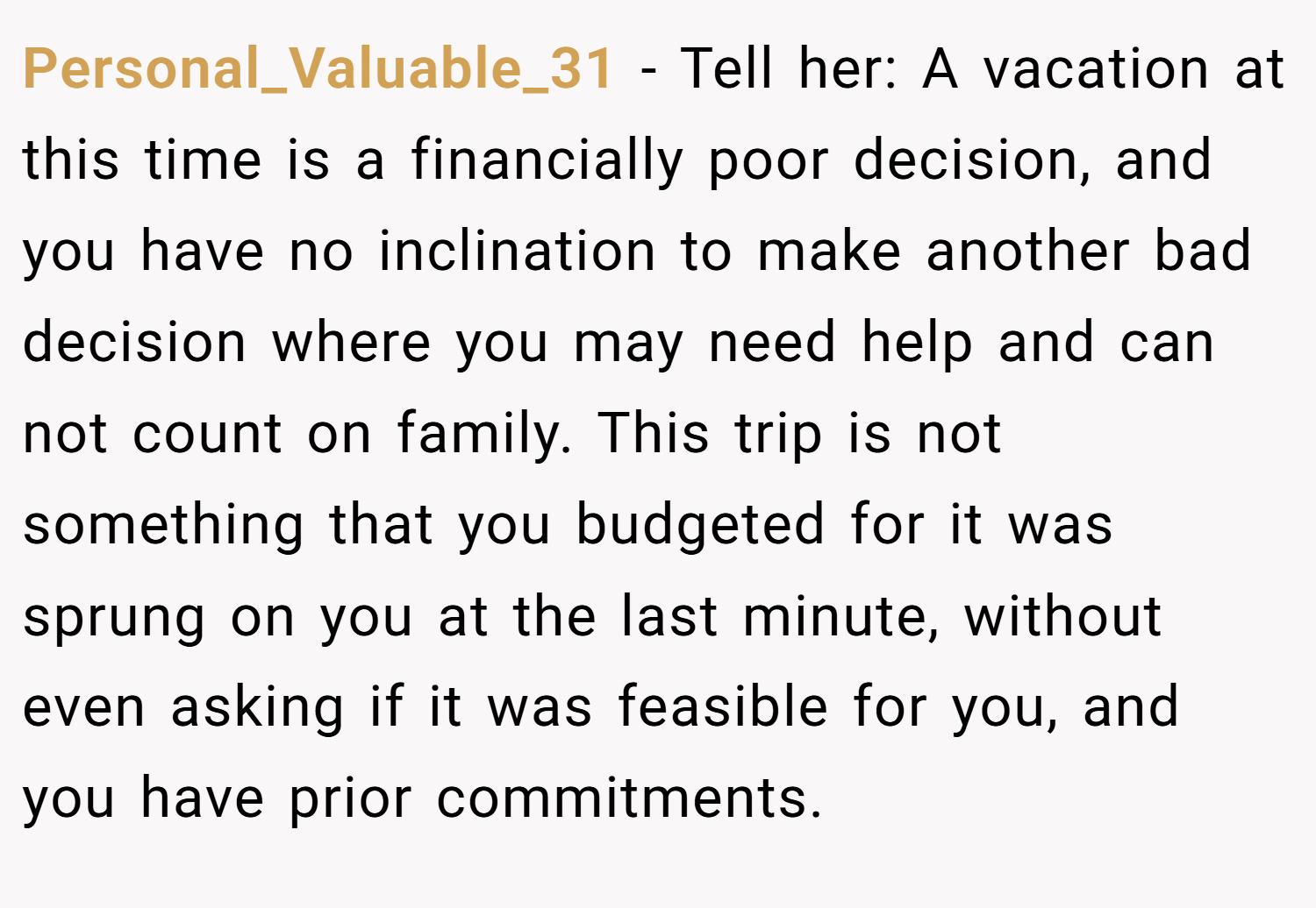 Personal_Valuable_31 − Tell her: A vacation at this time is a financially poor decision, and you have no inclination to make another bad decision where you may need help and can not count on family. This trip is not something that you budgeted for it was sprung on you at the last minute, without even asking if it was feasible for you, and you have prior commitments.