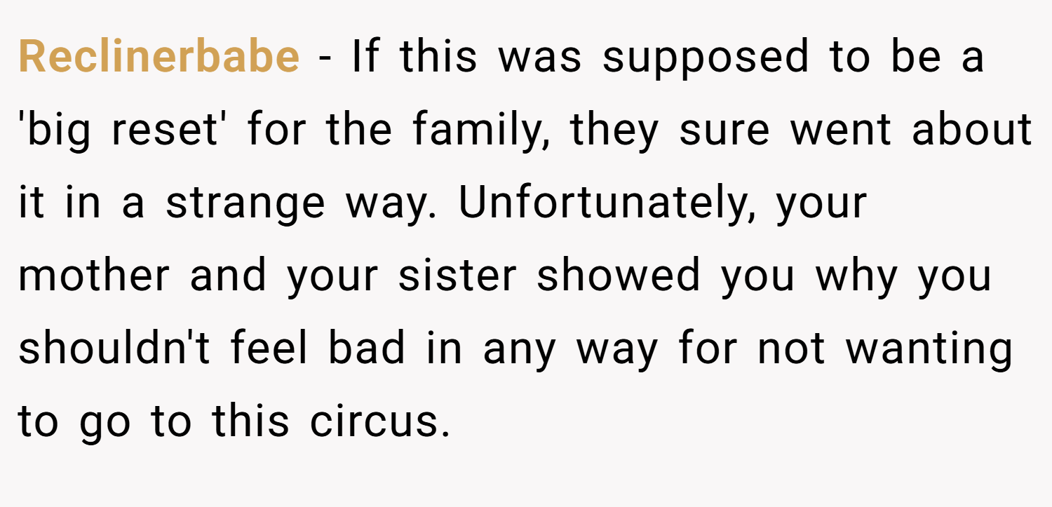 Reclinerbabe − If this was supposed to be a 'big reset' for the family, they sure went about it in a strange way. Unfortunately, your mother and your sister showed you why you shouldn't feel bad in any way for not wanting to go to this circus.