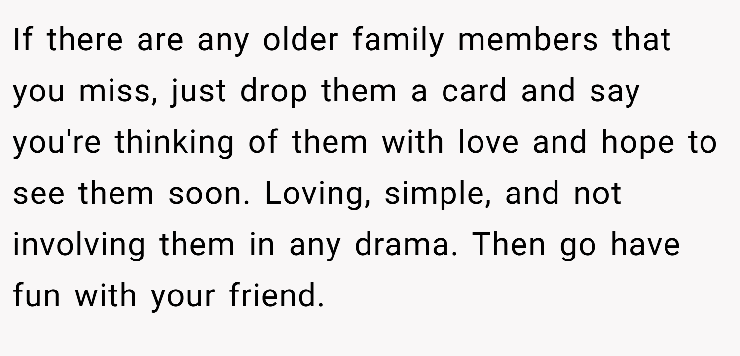 If there are any older family members that you miss, just drop them a card and say you're thinking of them with love and hope to see them soon. Loving, simple, and not involving them in any drama. Then go have fun with your friend.