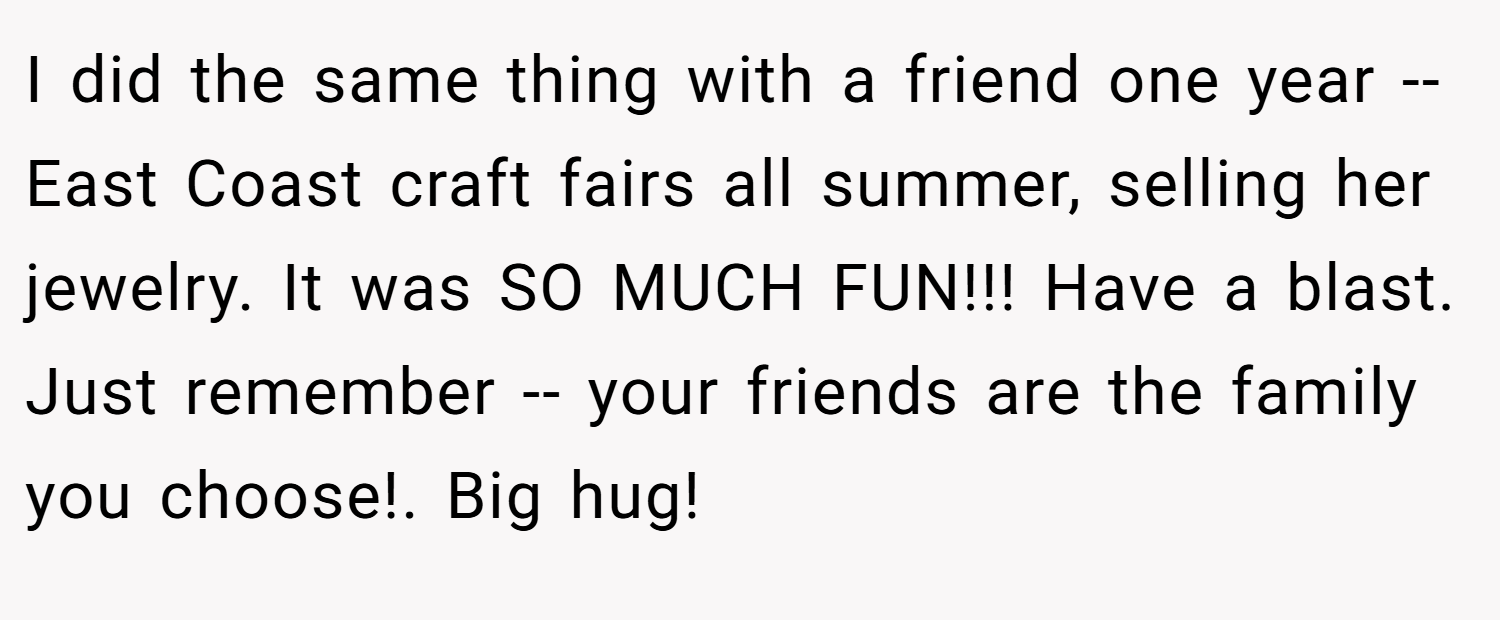 I did the same thing with a friend one year -- East Coast craft fairs all summer, selling her jewelry. It was SO MUCH FUN!!! Have a blast. Just remember -- your friends are the family you choose!. Big hug!