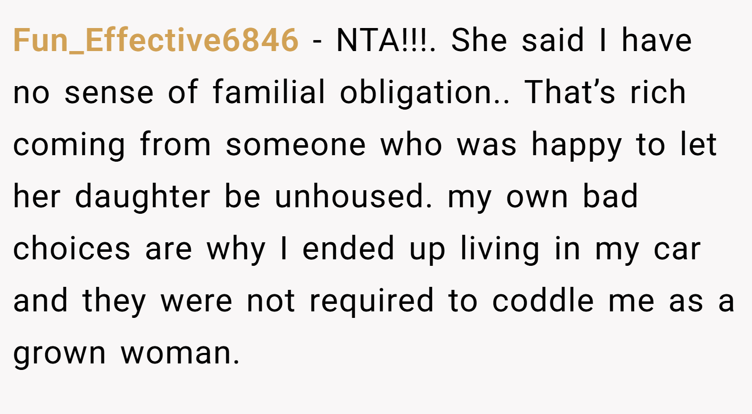 Fun_Effective6846 − NTA!!!. She said I have no sense of familial obligation.. That’s rich coming from someone who was happy to let her daughter be unhoused. my own bad choices are why I ended up living in my car and they were not required to coddle me as a grown woman.