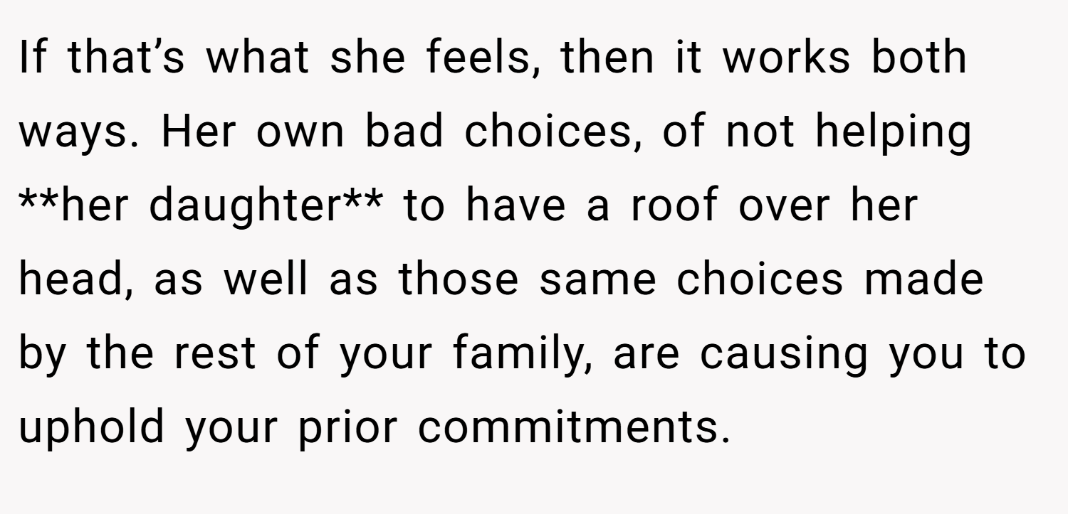 If that’s what she feels, then it works both ways. Her own bad choices, of not helping **her daughter** to have a roof over her head, as well as those same choices made by the rest of your family, are causing you to uphold your prior commitments.