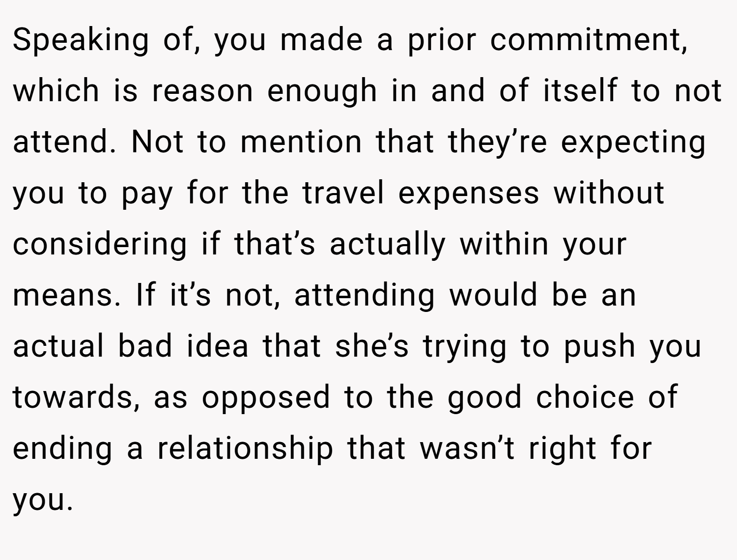 Speaking of, you made a prior commitment, which is reason enough in and of itself to not attend. Not to mention that they’re expecting you to pay for the travel expenses without considering if that’s actually within your means. If it’s not, attending would be an actual bad idea that she’s trying to push you towards, as opposed to the good choice of ending a relationship that wasn’t right for you.