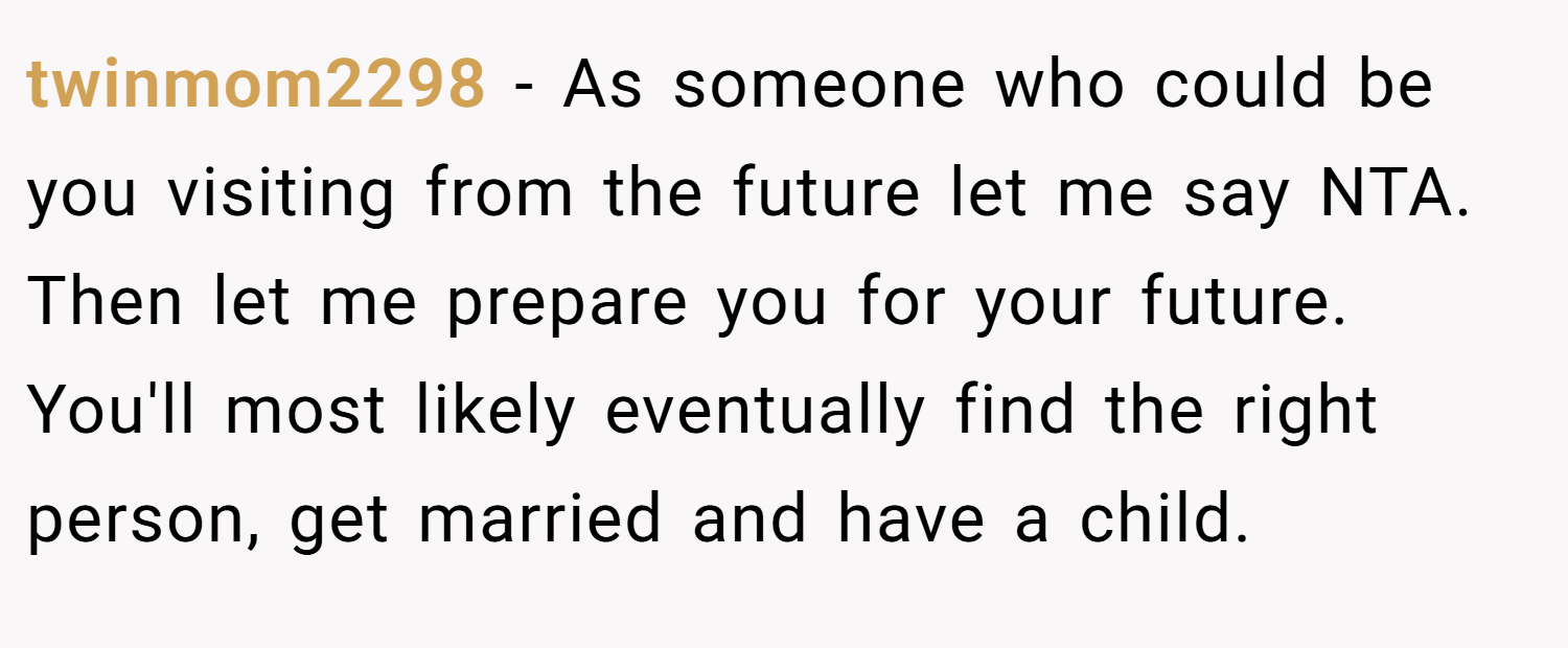 twinmom2298 − As someone who could be you visiting from the future let me say NTA. Then let me prepare you for your future. You'll most likely eventually find the right person, get married and have a child.
