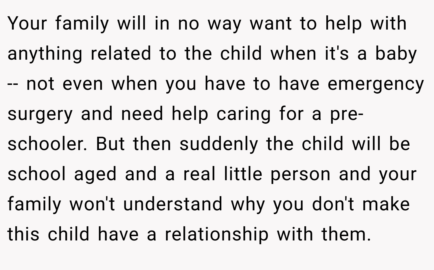 Your family will in no way want to help with anything related to the child when it's a baby -- not even when you have to have emergency surgery and need help caring for a pre-schooler. But then suddenly the child will be school aged and a real little person and your family won't understand why you don't make this child have a relationship with them.