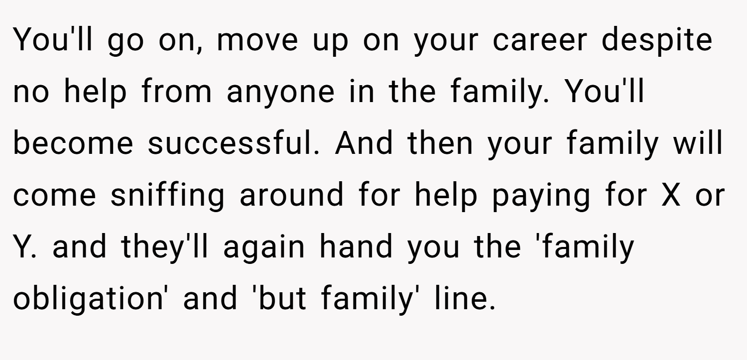 You'll go on, move up on your career despite no help from anyone in the family. You'll become successful. And then your family will come sniffing around for help paying for X or Y. and they'll again hand you the 'family obligation' and 'but family' line.