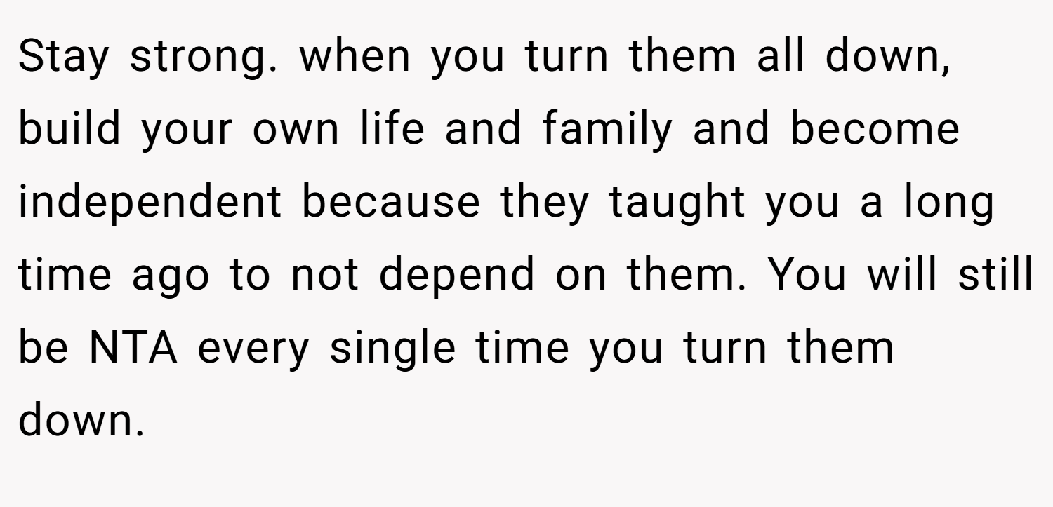 Stay strong. when you turn them all down, build your own life and family and become independent because they taught you a long time ago to not depend on them. You will still be NTA every single time you turn them down.