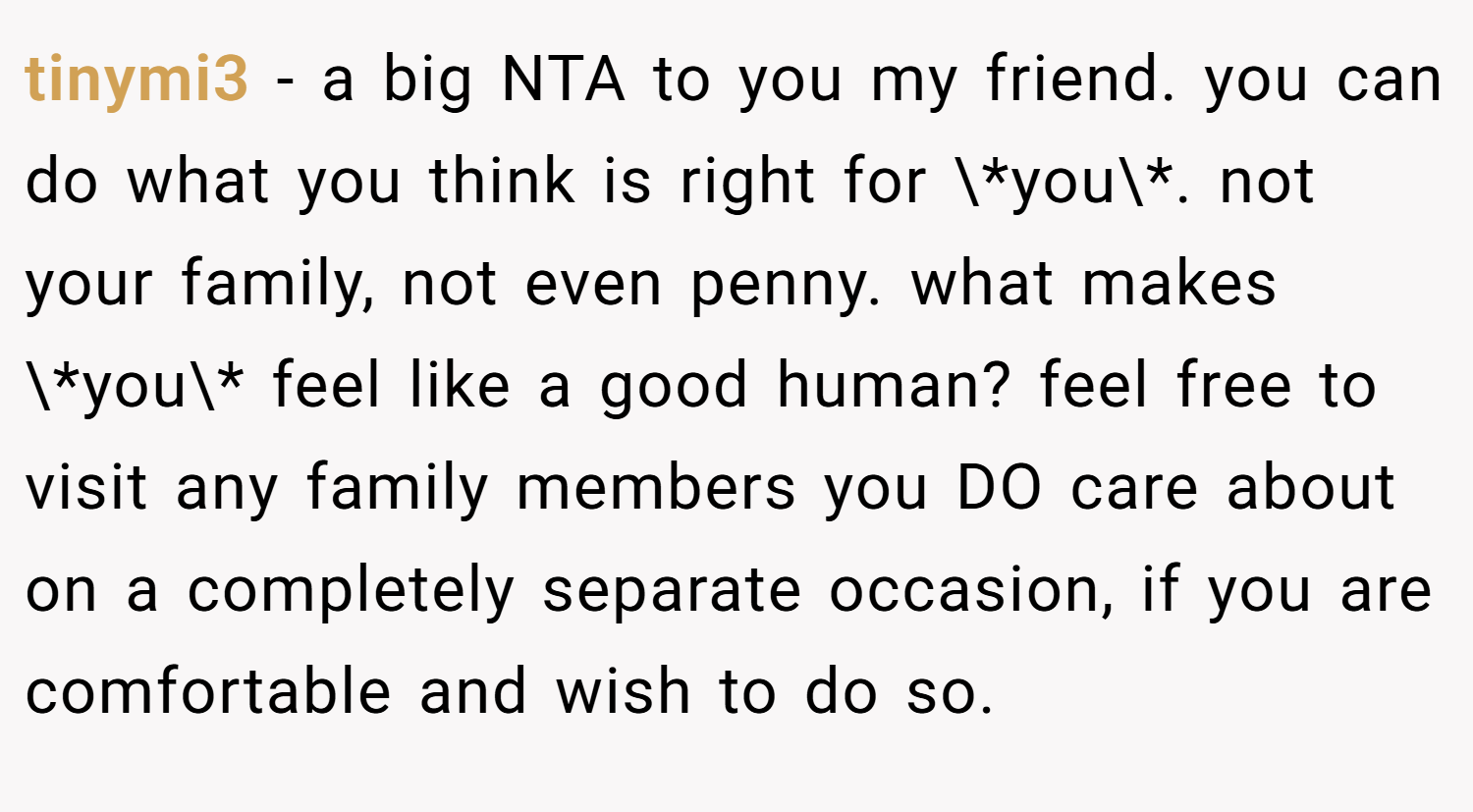 tinymi3 − a big NTA to you my friend. you can do what you think is right for \*you\*. not your family, not even penny. what makes \*you\* feel like a good human? feel free to visit any family members you DO care about on a completely separate occasion, if you are comfortable and wish to do so.