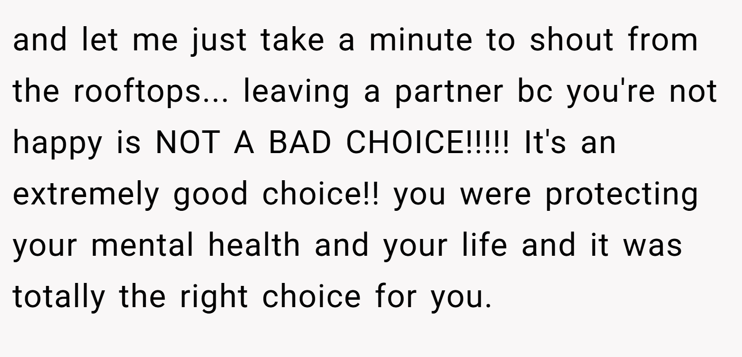 and let me just take a minute to shout from the rooftops... leaving a partner bc you're not happy is NOT A BAD CHOICE!!!!! It's an extremely good choice!! you were protecting your mental health and your life and it was totally the right choice for you.