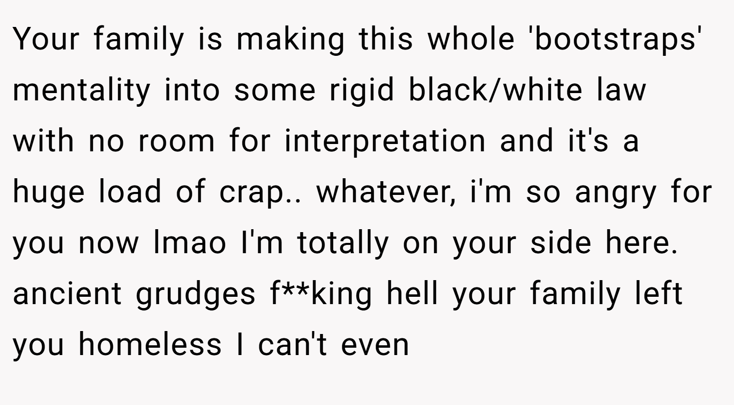 Your family is making this whole 'bootstraps' mentality into some rigid black/white law with no room for interpretation and it's a huge load of crap.. whatever, i'm so angry for you now lmao I'm totally on your side here. ancient grudges f**king hell your family left you homeless I can't even
