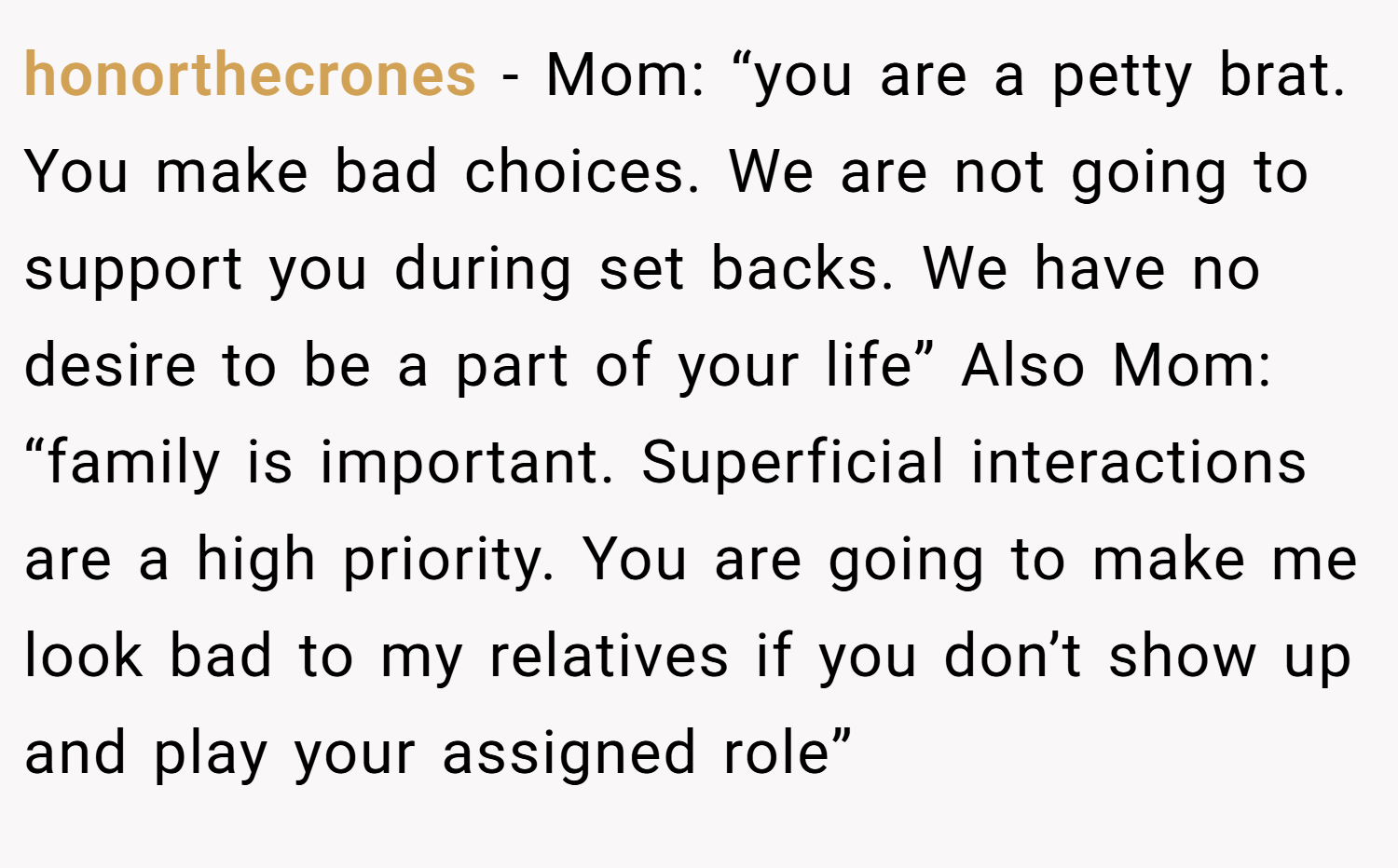 honorthecrones − Mom: “you are a petty brat. You make bad choices. We are not going to support you during set backs. We have no desire to be a part of your life” Also Mom: “family is important. Superficial interactions are a high priority. You are going to make me look bad to my relatives if you don’t show up and play your assigned role”