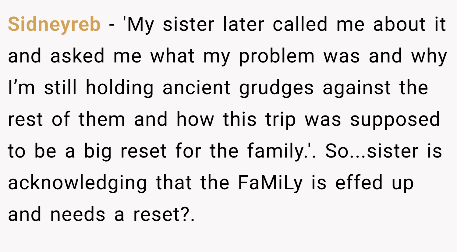 Sidneyreb −  'My sister later called me about it and asked me what my problem was and why I’m still holding ancient grudges against the rest of them and how this trip was supposed to be a big reset for the family.'. So...sister is acknowledging that the FaMiLy is effed up and needs a reset?.
