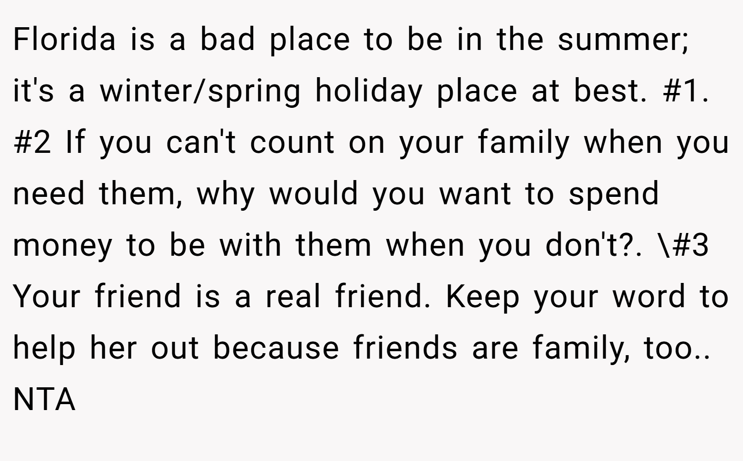 Florida is a bad place to be in the summer; it's a winter/spring holiday place at best. #1. #2 If you can't count on your family when you need them, why would you want to spend money to be with them when you don't?. \#3 Your friend is a real friend. Keep your word to help her out because friends are family, too.. NTA