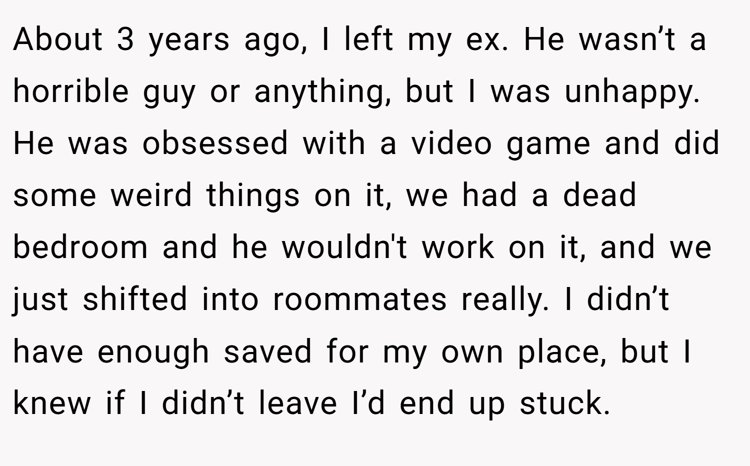About 3 years ago, I left my ex. He wasn’t a horrible guy or anything, but I was unhappy. He was obsessed with a video game and did some weird things on it, we had a dead bedroom and he wouldn't work on it, and we just shifted into roommates really. I didn’t have enough saved for my own place, but I knew if I didn’t leave I’d end up stuck.