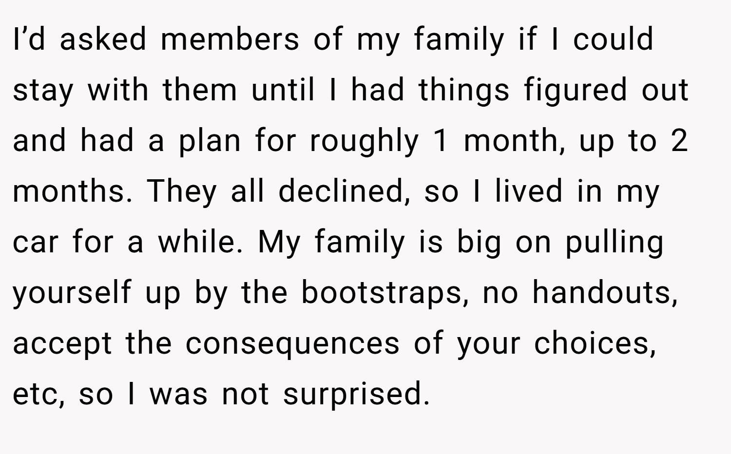 I’d asked members of my family if I could stay with them until I had things figured out and had a plan for roughly 1 month, up to 2 months. They all declined, so I lived in my car for a while. My family is big on pulling yourself up by the bootstraps, no handouts, accept the consequences of your choices, etc, so I was not surprised.