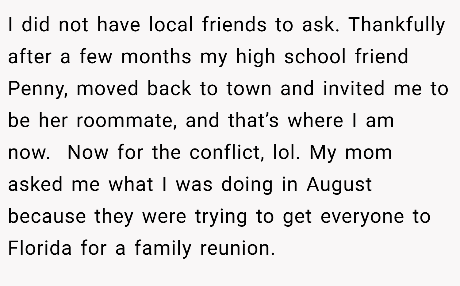 I did not have local friends to ask. Thankfully after a few months my high school friend Penny, moved back to town and invited me to be her roommate, and that’s where I am now.  Now for the conflict, lol. My mom asked me what I was doing in August because they were trying to get everyone to Florida for a family reunion.