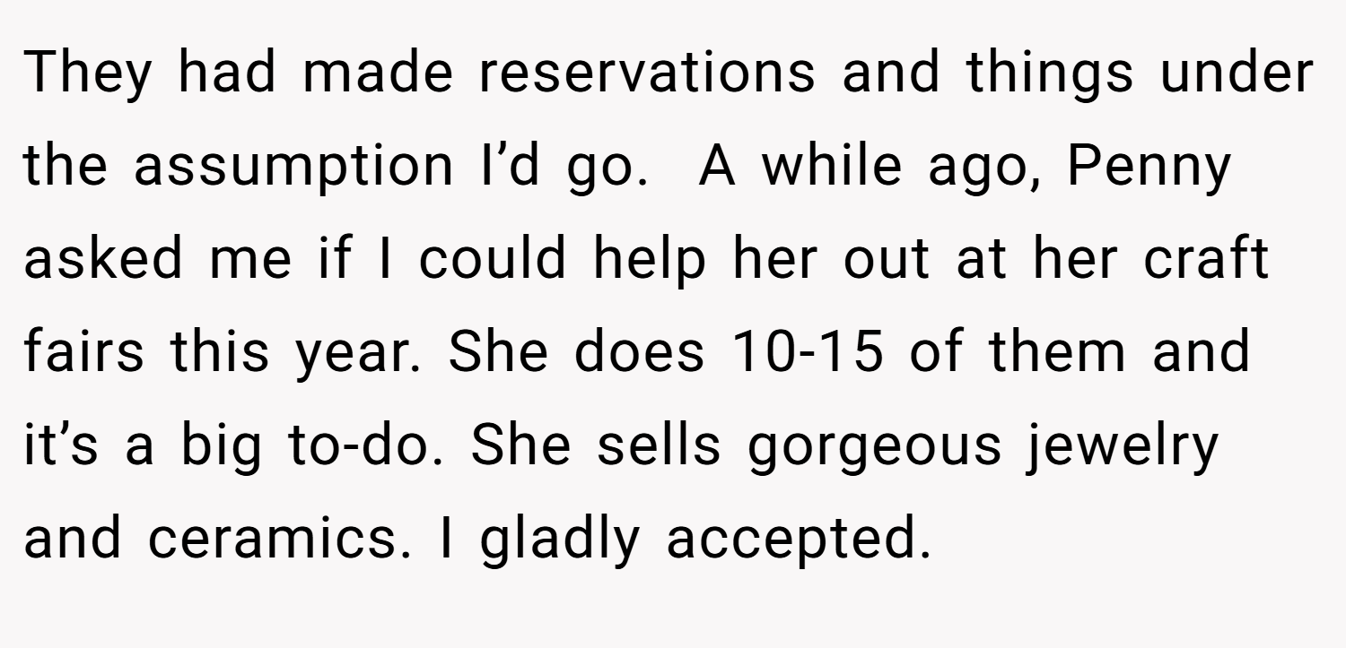 They had made reservations and things under the assumption I’d go.  A while ago, Penny asked me if I could help her out at her craft fairs this year. She does 10-15 of them and it’s a big to-do. She sells gorgeous jewelry and ceramics. I gladly accepted.
