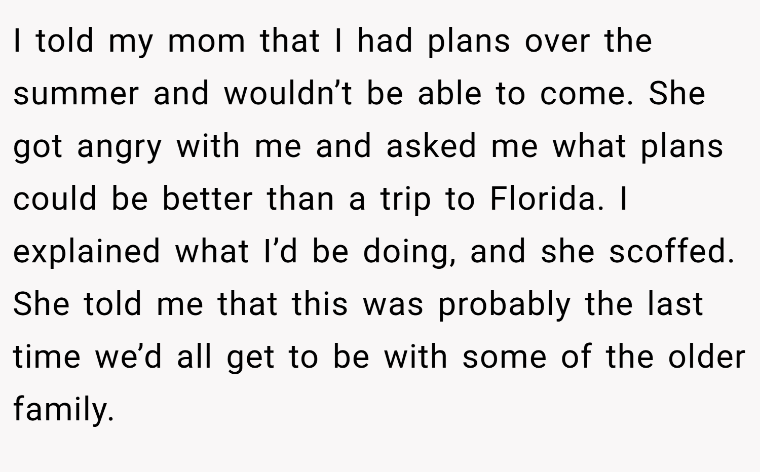 I told my mom that I had plans over the summer and wouldn’t be able to come. She got angry with me and asked me what plans could be better than a trip to Florida. I explained what I’d be doing, and she scoffed. She told me that this was probably the last time we’d all get to be with some of the older family.