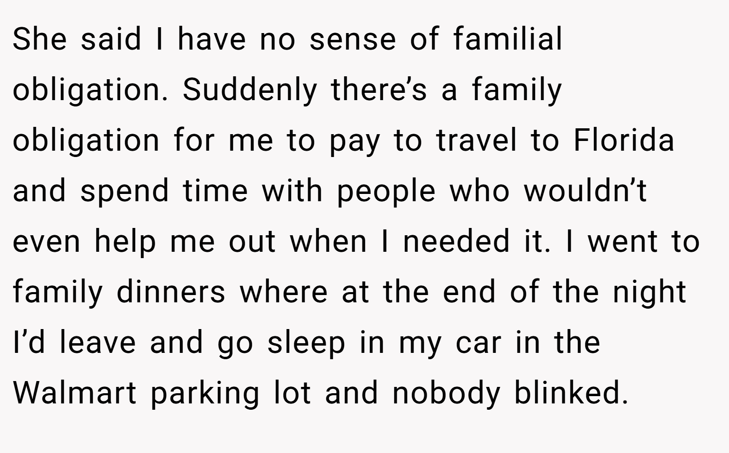 She said I have no sense of familial obligation. Suddenly there’s a family obligation for me to pay to travel to Florida and spend time with people who wouldn’t even help me out when I needed it. I went to family dinners where at the end of the night I’d leave and go sleep in my car in the Walmart parking lot and nobody blinked.