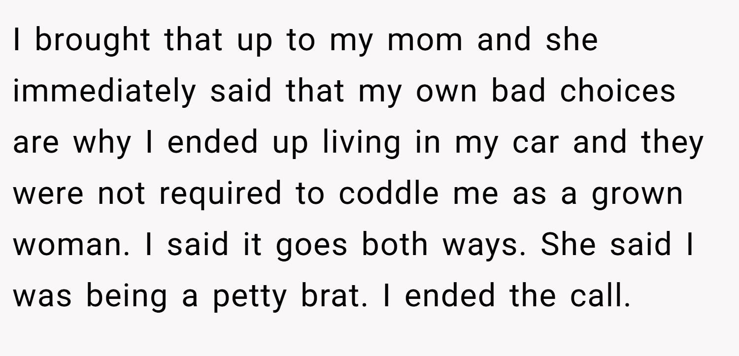 I brought that up to my mom and she immediately said that my own bad choices are why I ended up living in my car and they were not required to coddle me as a grown woman. I said it goes both ways. She said I was being a petty brat. I ended the call.