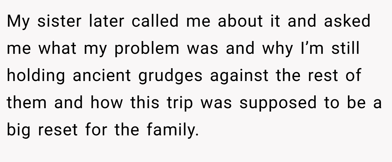 My sister later called me about it and asked me what my problem was and why I’m still holding ancient grudges against the rest of them and how this trip was supposed to be a big reset for the family.