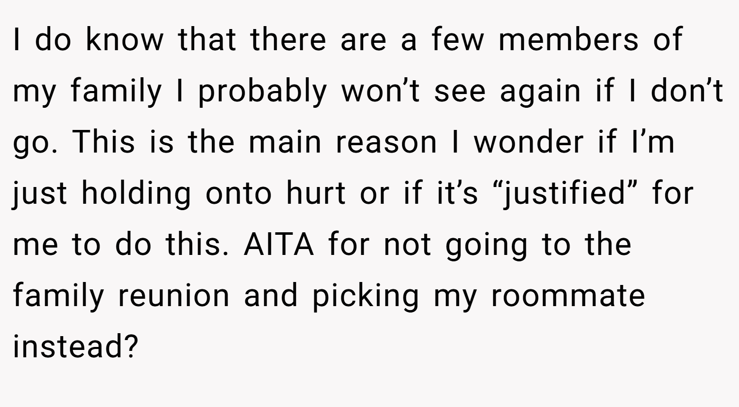 I do know that there are a few members of my family I probably won’t see again if I don’t go. This is the main reason I wonder if I’m just holding onto hurt or if it’s “justified” for me to do this. AITA for not going to the family reunion and picking my roommate instead?