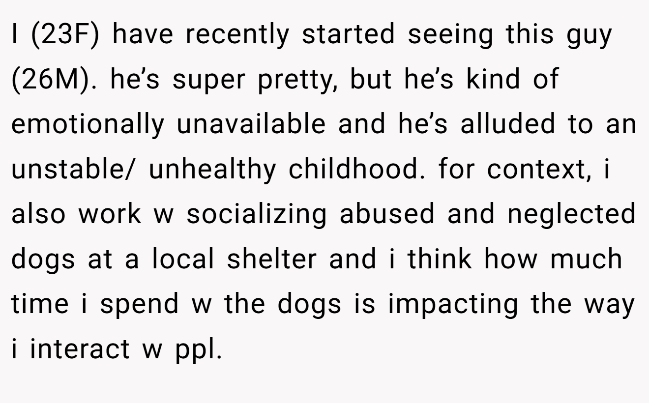 I (23F) have recently started seeing this guy (26M). he’s super pretty, but he’s kind of emotionally unavailable and he’s alluded to an unstable/ unhealthy childhood. for context, i also work w socializing abused and neglected dogs at a local shelter and i think how much time i spend w the dogs is impacting the way i interact w ppl.