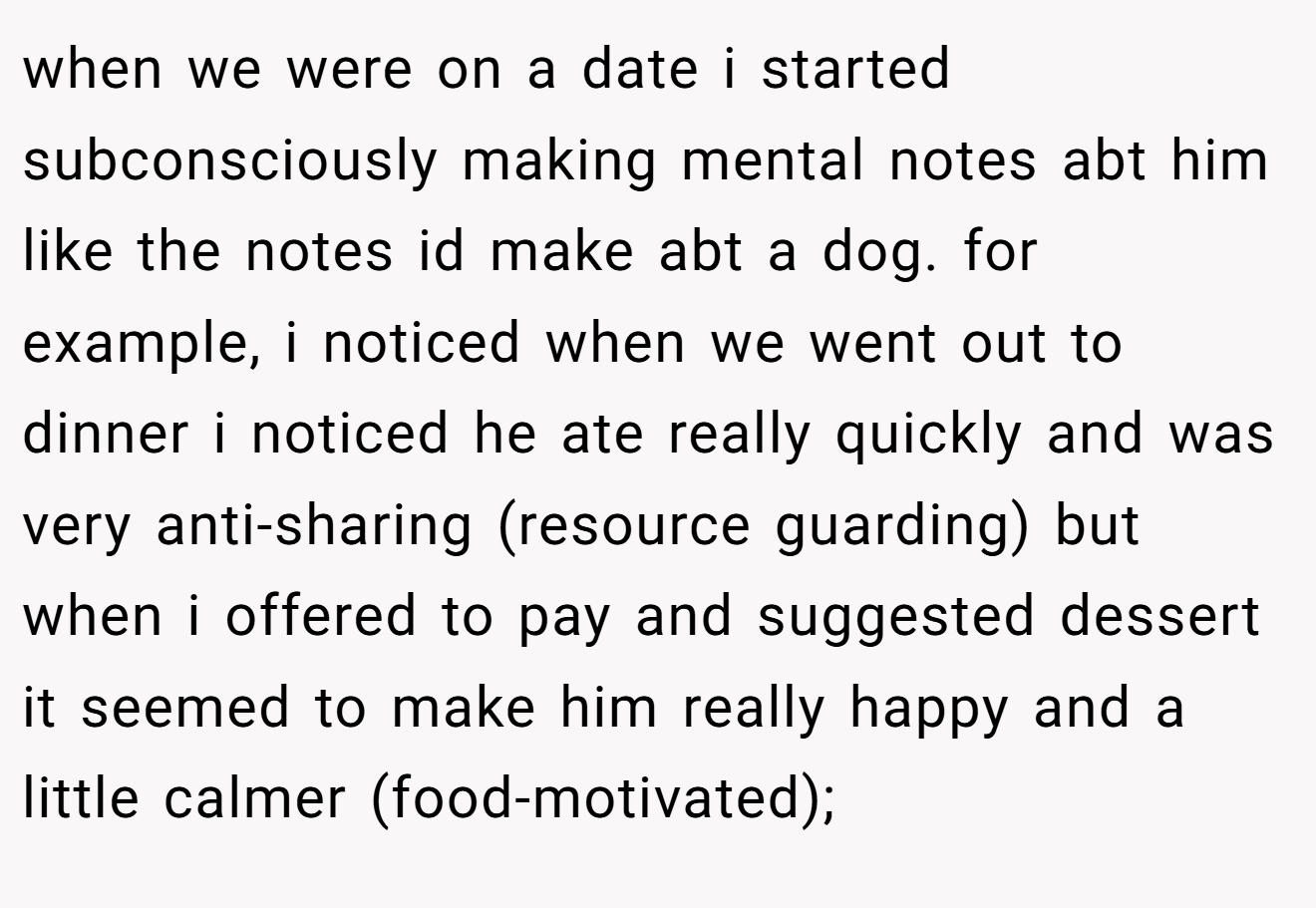 when we were on a date i started subconsciously making mental notes abt him like the notes id make abt a dog. for example, i noticed when we went out to dinner i noticed he ate really quickly and was very anti-sharing (resource guarding) but when i offered to pay and suggested dessert it seemed to make him really happy and a little calmer (food-motivated);