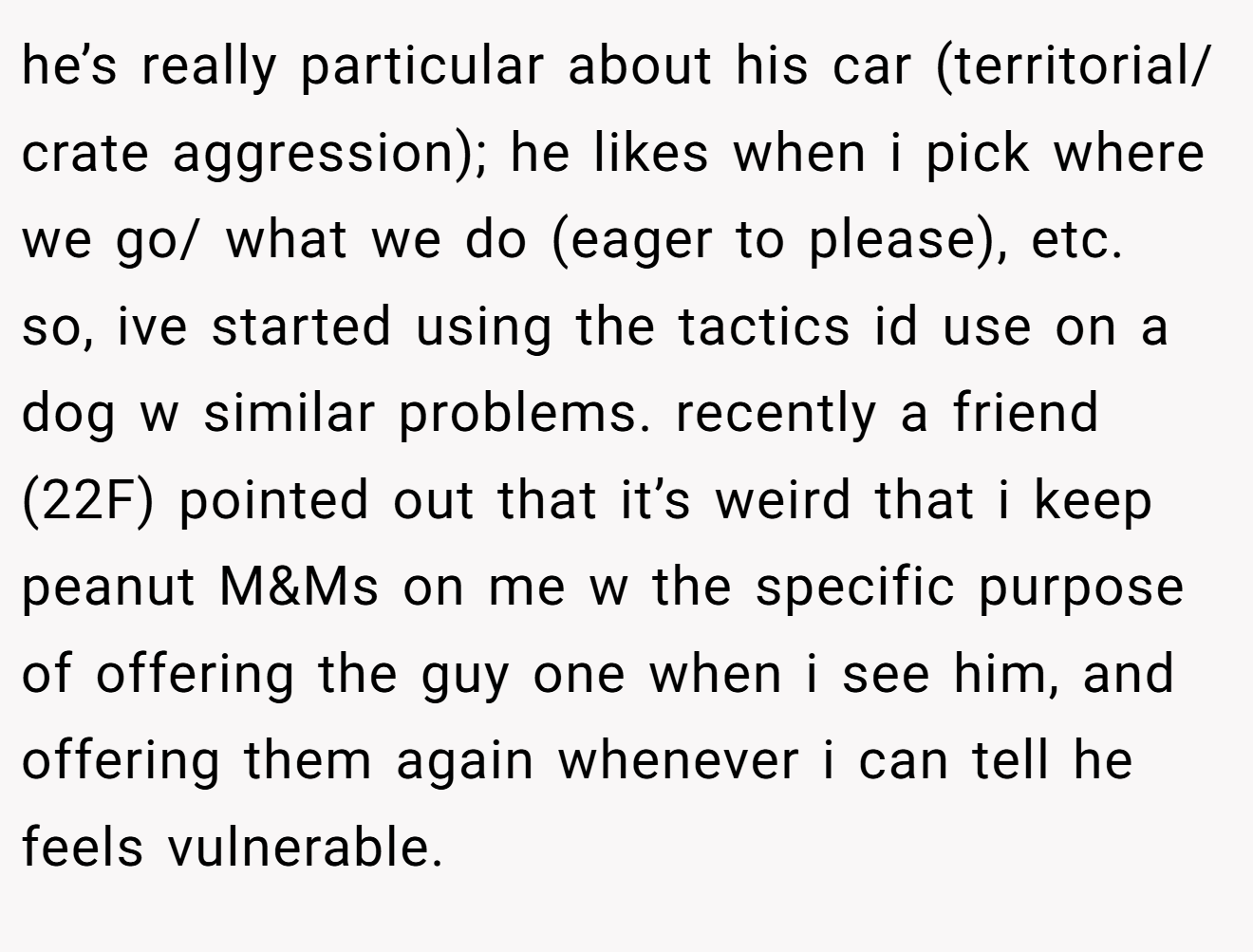 he’s really particular about his car (territorial/ crate aggression); he likes when i pick where we go/ what we do (eager to please), etc.  so, ive started using the tactics id use on a dog w similar problems. recently a friend (22F) pointed out that it’s weird that i keep peanut M&Ms on me w the specific purpose of offering the guy one when i see him, and offering them again whenever i can tell he feels vulnerable.
