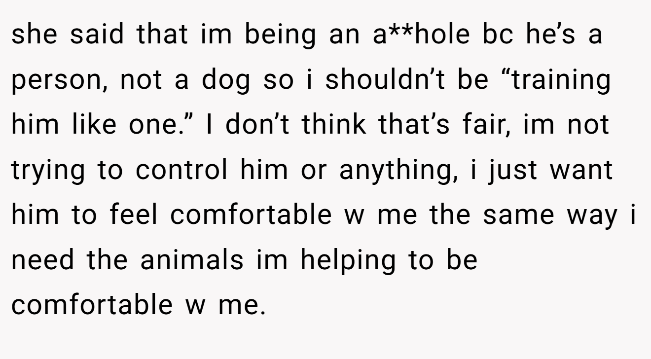 she said that im being an a**hole bc he’s a person, not a dog so i shouldn’t be “training him like one.” I don’t think that’s fair, im not trying to control him or anything, i just want him to feel comfortable w me the same way i need the animals im helping to be comfortable w me.