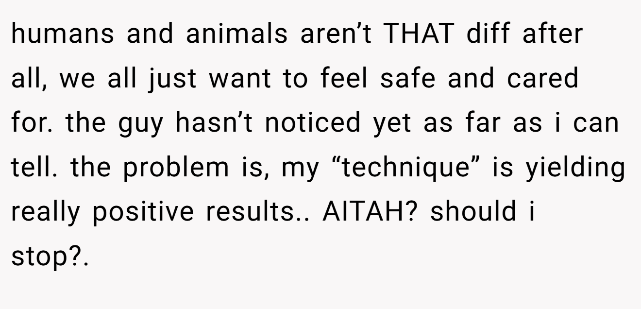 humans and animals aren’t THAT diff after all, we all just want to feel safe and cared for. the guy hasn’t noticed yet as far as i can tell. the problem is, my “technique” is yielding really positive results.. AITAH? should i stop?. 