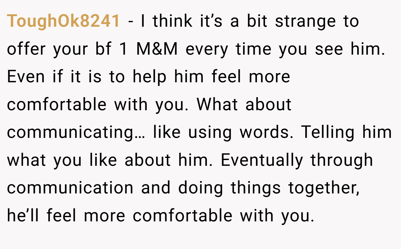 ToughOk8241 − I think it’s a bit strange to offer your bf 1 M&M every time you see him. Even if it is to help him feel more comfortable with you. What about communicating… like using words. Telling him what you like about him. Eventually through communication and doing things together, he’ll feel more comfortable with you.