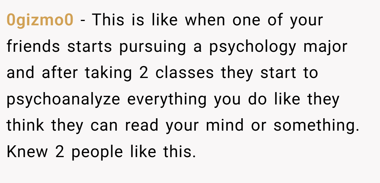 0gizmo0 − This is like when one of your friends starts pursuing a psychology major and after taking 2 classes they start to psychoanalyze everything you do like they think they can read your mind or something. Knew 2 people like this.
