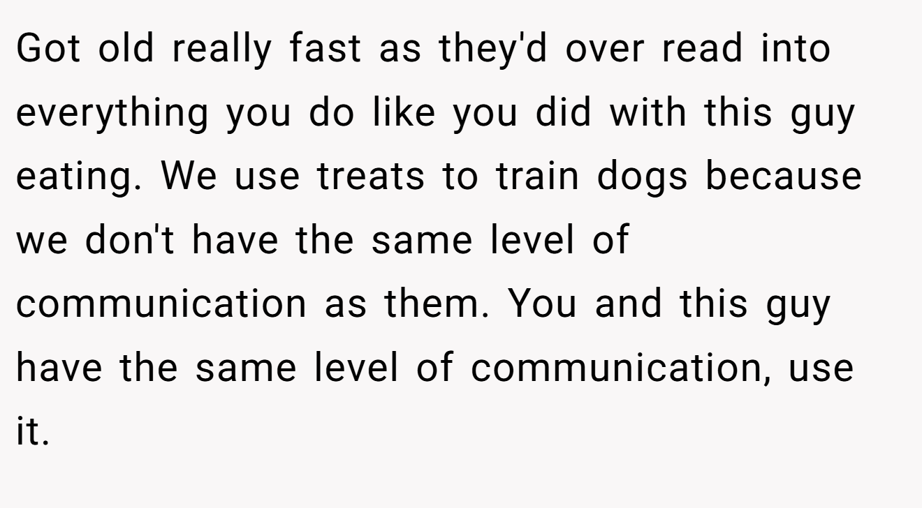 Got old really fast as they'd over read into everything you do like you did with this guy eating. We use treats to train dogs because we don't have the same level of communication as them. You and this guy have the same level of communication, use it.