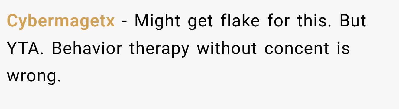 Cybermagetx − Might get flake for this. But YTA. Behavior therapy without concent is wrong.