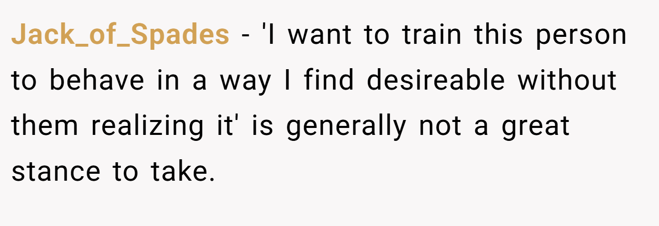 Jack_of_Spades − 'I want to train this person to behave in a way I find desireable without them realizing it' is generally not a great stance to take.