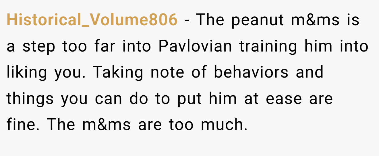 Historical_Volume806 − The peanut m&ms is a step too far into Pavlovian training him into liking you. Taking note of behaviors and things you can do to put him at ease are fine. The m&ms are too much.