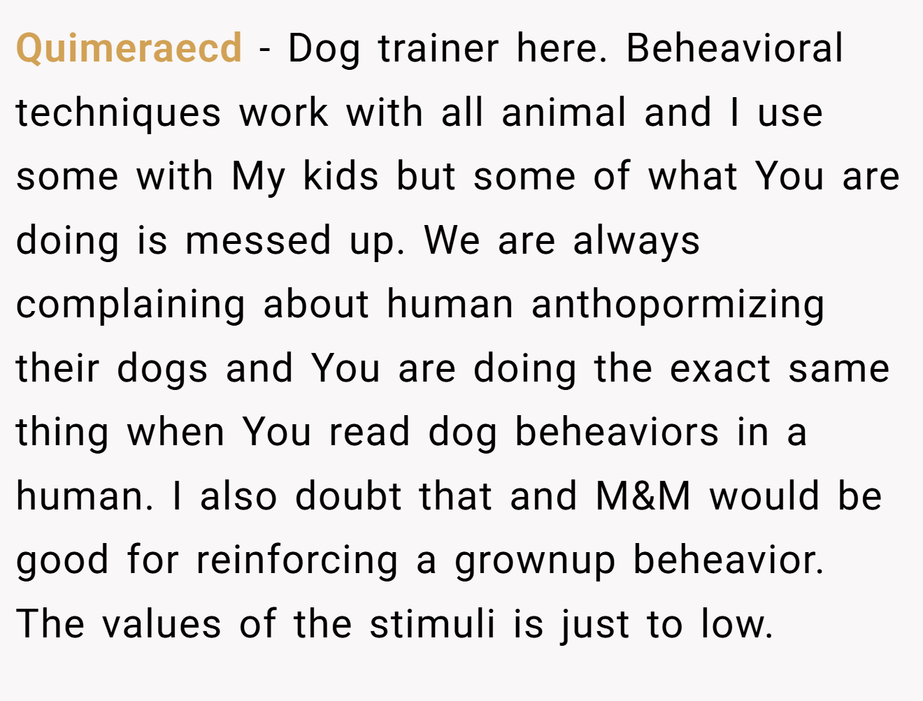Quimeraecd − Dog trainer here. Beheavioral techniques work with all animal and I use some with My kids but some of what You are doing is messed up. We are always complaining about human anthopormizing their dogs and You are doing the exact same thing when You read dog beheaviors in a human. I also doubt that and M&M would be good for reinforcing a grownup beheavior. The values of the stimuli is just to low.