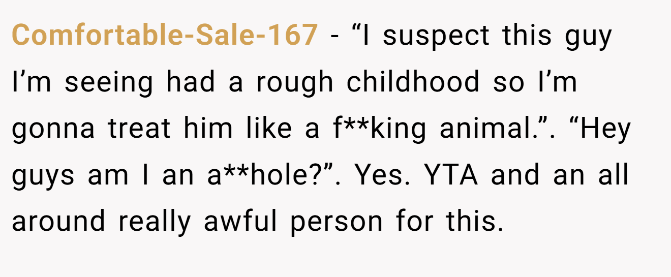 Comfortable-Sale-167 − “I suspect this guy I’m seeing had a rough childhood so I’m gonna treat him like a f**king animal.”. “Hey guys am I an a**hole?”. Yes. YTA and an all around really awful person for this.
