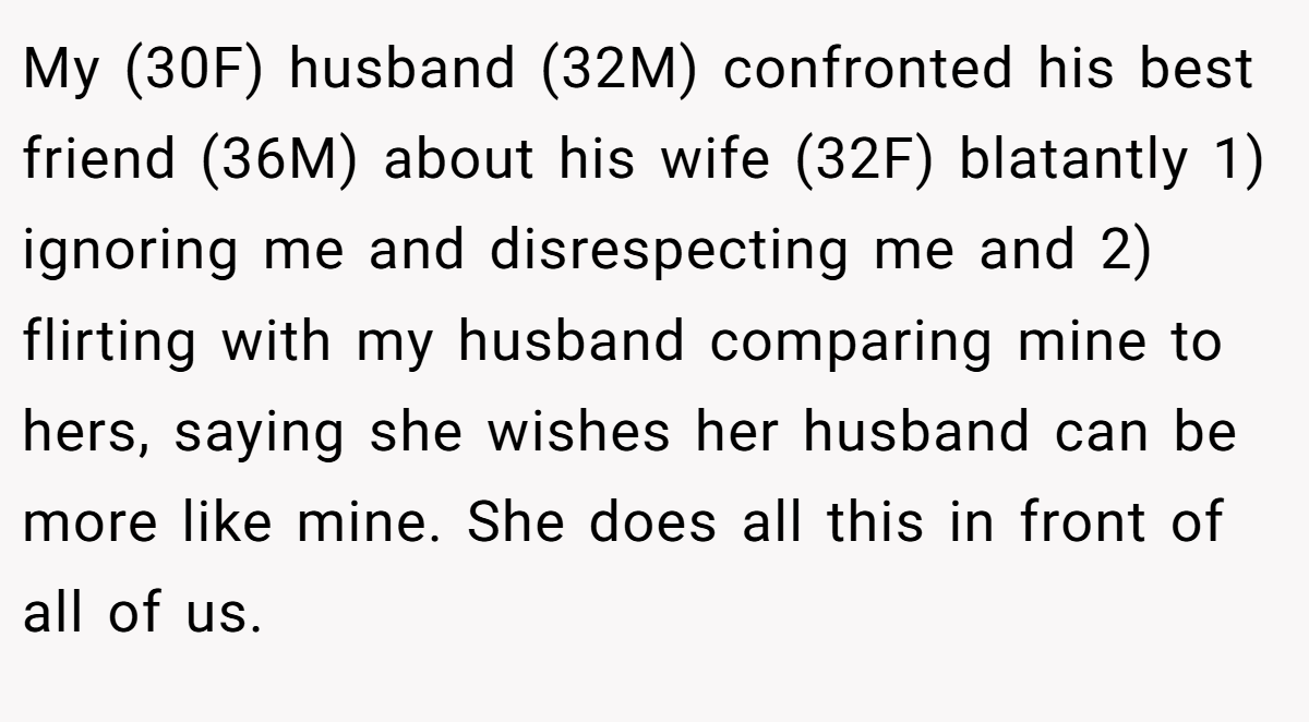 My (30F) husband (32M) confronted his best friend (36M) about his wife (32F) blatantly 1) ignoring me and disrespecting me and 2) flirting with my husband comparing mine to hers, saying she wishes her husband can be more like mine. She does all this in front of all of us.