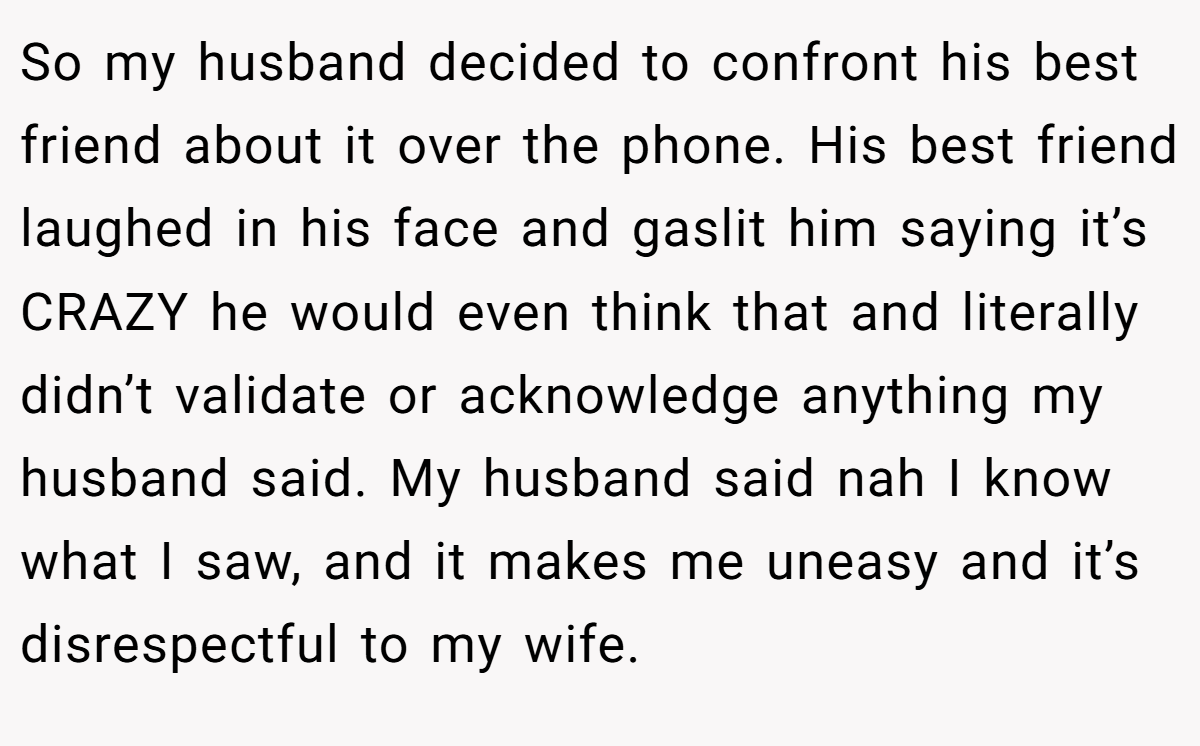 So my husband decided to confront his best friend about it over the phone. His best friend laughed in his face and gaslit him saying it’s CRAZY he would even think that and literally didn’t validate or acknowledge anything my husband said. My husband said nah I know what I saw, and it makes me uneasy and it’s disrespectful to my wife.