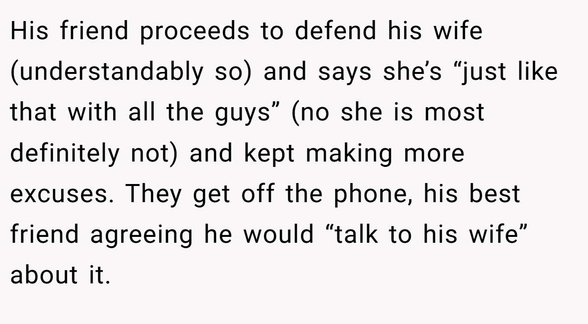 His friend proceeds to defend his wife (understandably so) and says she’s “just like that with all the guys” (no she is most definitely not) and kept making more excuses. They get off the phone, his best friend agreeing he would “talk to his wife” about it.